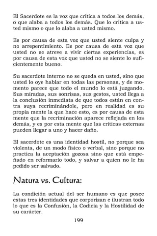 199
El Sacerdote es la voz que critica a todos los demás,
o que alaba a todos los demás. Que lo critica a us-
ted mismo o que lo alaba a usted mismo.
Es por causa de esta voz que usted siente culpa y
no arrepentimiento. Es por causa de esta voz que
usted no se atreve a vivir ciertas experiencias, es
por causa de esta voz que usted no se siente lo sufi-
cientemente bueno.
Su sacerdote interno no se queda en usted, sino que
usted lo oye hablar en todas las personas, y de mo-
mento parece que todo el mundo lo está juzgando.
Sus miradas, sus sonrisas, sus gestos, usted llega a
la conclusión inmediata de que todos están en con-
tra suya recriminándole, pero en realidad es su
propia mente la que hace esto, es por causa de esta
mente que la recriminación aparece reflejada en los
demás, y es por esta mente que las críticas externas
pueden llegar a uno y hacer daño.
El sacerdote es una identidad hostil, no porque sea
violenta, de un modo físico o verbal, sino porque no
practica la aceptación gozosa sino que está empe-
ñado en reformarlo todo, y salvar a quien no le ha
pedido ser salvado.
Natura vs. Cultura:
La condición actual del ser humano es que posee
estas tres identidades que corporizan e ilustran todo
lo que es la Confusión, la Codicia y la Hostilidad de
su carácter.
 