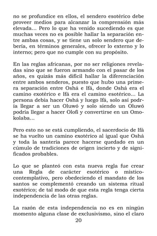 20
no se profundice en ellos, el sendero esotérico debe
proveer medios para alcanzar la comprensión más
elevada… Pero lo que ha venido sucediendo es que
muchas veces no es posible hallar la separación en-
tre ambas cosas, y se tiene un solo sendero que de-
bería, en términos generales, ofrecer lo externo y lo
interno; pero que no cumple con su propósito.
En las reglas africanas, por no ser religiones revela-
das sino que se fueron armando con el pasar de los
años, es quizás más difícil hallar la diferenciación
entre ambos senderos, puesto que hubo una prime-
ra separación entre Oshá e Ifá, donde Oshá era el
camino exotérico e Ifá era el camino esotérico… La
persona debía hacer Oshá y luego Ifá, solo así podr-
ía llegar a ser un Oluwó y solo siendo un Oluwó
podría llegar a hacer Olofí y convertirse en un Omo-
kolaba…
Pero esto no se está cumpliendo, el sacerdocio de Ifá
se ha vuelto un camino exotérico al igual que Oshá
y toda la santería parece hacerse quedado en un
cúmulo de tradiciones de origen incierto y de signi-
ficados probables.
Lo que se planteó con esta nueva regla fue crear
una Regla de carácter esotérico o místico-
contemplativo, pero obedeciendo el mandato de los
santos se complementó creando un sistema ritual
exotérico; de tal modo de que esta regla tenga cierta
independencia de las otras reglas.
La razón de esta independencia no es en ningún
momento alguna clase de exclusivismo, sino el claro
 