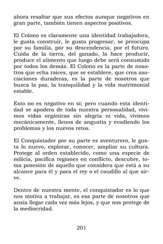 201
ahora resaltar que sus efectos aunque negativos en
gran parte, también tienen aspectos positivos.
El Colono es claramente una identidad trabajadora,
le gusta construir, le gusta progresar, se preocupa
por su familia, por su descendencia, por el futuro.
Cuida de la tierra, del ganado, la hace producir,
produce el alimento que luego debe será consumido
por todos los demás. El Colono es la parte de noso-
tros que echa raíces, que se establece, que crea aso-
ciaciones duraderas, es la parte de nosotros que
busca la paz, la tranquilidad y la vida matrimonial
estable.
Esto no es negativo en sí; pero cuando esta identi-
dad se apodera de toda nuestra personalidad, vivi-
mos vidas orgánicas sin alegría ni vida, vivimos
mecánicamente, llenos de angustia y evadiendo los
problemas y los nuevos retos.
El Conquistador por su parte es aventurero, le gus-
ta lo nuevo, explorar, conocer, ampliar su cultura.
Protege al orden establecido, como una especie de
milicia, pacifica regiones en conflicto, descubre, to-
ma posesión de aquello que considera que está a su
alcance para él y para el rey o el caudillo al que sir-
ve.
Dentro de nuestra mente, el conquistador es lo que
nos motiva a trabajar, es esa parte de nosotros que
ansía llegar cada vez más lejos, y que nos protege de
la mediocridad.
 
