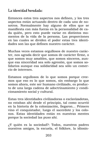 203
La identidad heredada:
Entonces estos tres aspectos nos definen, y los tres
aspectos están actuando dentro de cada uno de no-
sotros. Normalmente hay alguno de ellos que se
manifiesta con más fuerza en la personalidad de ca-
da quién, pero esto puede variar en distintos mo-
mentos de la vida de la persona. Las proporciones
en las cuales se dividen el poder estas tres identi-
dades son las que definen nuestro carácter.
Muchas veces estamos orgullosos de nuestro carác-
ter, nos agrada decir que somos de carácter firme, o
que somos muy amables, que somos sinceros, aun-
que esa sinceridad sea solo agresión, que somos so-
lidarios aunque esa solidaridad sea sólo un comer-
cio de intereses.
Estamos orgullosos de lo que somos porque cree-
mos que eso es lo que somos, sin embargo lo que
somos ahora, este ser humano civilizado, es produc-
to de una larga cadena de adoctrinamiento y condi-
cionamiento social y cultural.
Estas tres identidades civilizadoras o esclavizadotas,
no estaban ahí desde el principio, tal como ocurrió
en la historia de la colonización, llegaron… Primero
vino el conquistador, luego el sacerdote y los colo-
nos. Estas identidades están en nuestras mentes
porque la sociedad las puso ahí.
¿Y quién es la sociedad?: Todos, nuestros padres
nuestros amigos, la escuela, el folklore, la idiosin-
 