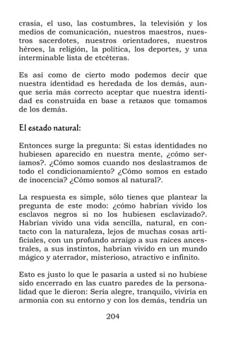 204
crasia, el uso, las costumbres, la televisión y los
medios de comunicación, nuestros maestros, nues-
tros sacerdotes, nuestros orientadores, nuestros
héroes, la religión, la política, los deportes, y una
interminable lista de etcéteras.
Es así como de cierto modo podemos decir que
nuestra identidad es heredada de los demás, aun-
que sería más correcto aceptar que nuestra identi-
dad es construida en base a retazos que tomamos
de los demás.
El estado natural:
Entonces surge la pregunta: Si estas identidades no
hubiesen aparecido en nuestra mente, ¿cómo ser-
íamos?. ¿Cómo somos cuando nos deslastramos de
todo el condicionamiento? ¿Cómo somos en estado
de inocencia? ¿Cómo somos al natural?.
La respuesta es simple, sólo tienes que plantear la
pregunta de este modo: ¿cómo habrían vivido los
esclavos negros si no los hubiesen esclavizado?.
Habrían vivido una vida sencilla, natural, en con-
tacto con la naturaleza, lejos de muchas cosas arti-
ficiales, con un profundo arraigo a sus raíces ances-
trales, a sus instintos, habrían vivido en un mundo
mágico y aterrador, misterioso, atractivo e infinito.
Esto es justo lo que le pasaría a usted si no hubiese
sido encerrado en las cuatro paredes de la persona-
lidad que le dieron: Sería alegre, tranquilo, viviría en
armonía con su entorno y con los demás, tendría un
 