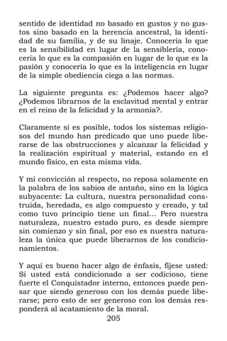 205
sentido de identidad no basado en gustos y no gus-
tos sino basado en la herencia ancestral, la identi-
dad de su familia, y de su linaje. Conocería lo que
es la sensibilidad en lugar de la sensiblería, cono-
cería lo que es la compasión en lugar de lo que es la
pasión y conocería lo que es la inteligencia en lugar
de la simple obediencia ciega a las normas.
La siguiente pregunta es: ¿Podemos hacer algo?
¿Podemos librarnos de la esclavitud mental y entrar
en el reino de la felicidad y la armonía?.
Claramente sí es posible, todos los sistemas religio-
sos del mundo han predicado que uno puede libe-
rarse de las obstrucciones y alcanzar la felicidad y
la realización espiritual y material, estando en el
mundo físico, en esta misma vida.
Y mi convicción al respecto, no reposa solamente en
la palabra de los sabios de antaño, sino en la lógica
subyacente: La cultura, nuestra personalidad cons-
truida, heredada, es algo compuesto y creado, y tal
como tuvo principio tiene un final… Pero nuestra
naturaleza, nuestro estado puro, es desde siempre
sin comienzo y sin final, por eso es nuestra natura-
leza la única que puede liberarnos de los condicio-
namientos.
Y aquí es bueno hacer algo de énfasis, fíjese usted:
Si usted está condicionado a ser codicioso, tiene
fuerte el Conquistador interno, entonces puede pen-
sar que siendo generoso con los demás puede libe-
rarse; pero esto de ser generoso con los demás res-
ponderá al acatamiento de la moral.
 