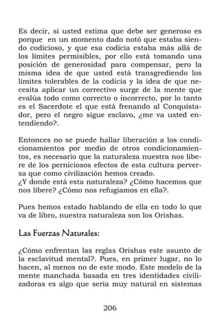 206
Es decir, si usted estima que debe ser generoso es
porque en un momento dado notó que estaba sien-
do codicioso, y que esa codicia estaba más allá de
los límites permisibles, por ello está tomando una
posición de generosidad para compensar, pero la
misma idea de que usted está transgrediendo los
límites tolerables de la codicia y la idea de que ne-
cesita aplicar un correctivo surge de la mente que
evalúa todo como correcto o incorrecto, por lo tanto
es el Sacerdote el que está frenando al Conquista-
dor, pero el negro sigue esclavo, ¿me va usted en-
tendiendo?.
Entonces no se puede hallar liberación a los condi-
cionamientos por medio de otros condicionamien-
tos, es necesario que la naturaleza nuestra nos libe-
re de los perniciosos efectos de esta cultura perver-
sa que como civilización hemos creado.
¿Y donde está esta naturaleza? ¿Cómo hacemos que
nos libere? ¿Cómo nos refugiamos en ella?.
Pues hemos estado hablando de ella en todo lo que
va de libro, nuestra naturaleza son los Orishas.
Las Fuerzas Naturales:
¿Cómo enfrentan las reglas Orishas este asunto de
la esclavitud mental?. Pues, en primer lugar, no lo
hacen, al menos no de este modo. Este modelo de la
mente manchada basada en tres identidades civili-
zadoras es algo que sería muy natural en sistemas
 