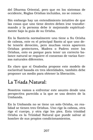 207
del Dharma Oriental, pero que en los sistemas de
occidente, Reglas Orishas incluidas, no se conoce.
Sin embargo hay un entendimiento intuitivo de que
las cosas que uno tiene dentro deben irse transfor-
mando y la persona debe ir mejorando espiritual-
mente bajo la guía de su Orisha.
En la Santería normalmente uno tiene a Su Orisha
de cabeza, este es el principal Santo al que uno de-
be tenerle devoción, pero muchas veces aparecen
Orishas protectores, Madres o Padres entre los
Orishas, esto es porque para tener un correcto ba-
lance natural se requiere el consenso de varias fuer-
zas naturales diferentes.
Es claro que si Onalosha propone este modelo de
esclavitud basada en tres identidades, también debe
proponer un medio para obtener la liberación.
La Triada Natural:
Nosotros vamos a enfrentar este asunto desde una
perspectiva parecida a la que se usa dentro de la
Umbanda.
En la Umbanda no se tiene un solo Orisha, en rea-
lidad se tienen tres Orishas. Uno rige la cabeza, otra
rige el cuerpo, y otra rige los pies. Esta trinidad
Orisha es la Trinidad Natural que puede salvar al
hombre de sus propios condicionamientos.
 