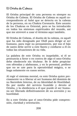 208
El Orisha de Cabeza:
El Orisha principal de una persona es siempre su
Orisha de Cabeza. El Orisha de Cabeza es aquél co-
rrespondiente al Ashé que se detecta en la cabeza
de la persona, en su Chakra Coronario. Este asunto
de los Chakras es Oriental, pero se ha introducido
en todos los sistemas espirituales del mundo, así
que me atreveré a usar el término aquí también.
El Orisha de Cabeza, el dueño de la cabeza, es aquél
que ha sido designado por Olofí para dirigir al ser
humano, para regir su pensamiento, por eso el hijo
de santo debe servir a este Santo y confiarse a él en
todas las situaciones de su vida.
La palabra de este Orisha es inapelable, si él se
pronuncia a favor o en contra de algo el omo-Orisha
debe obedecerle sin titubear. Se le debe propiciar
con ofrendas y alabanzas, y en lo personal, prefiero
que no se use para la operatividad mágica, o se
haga solamente en casos serios.
Al regir el sistema mental, es este Orisha quien pre-
cisamente va a liberar al ser humano del dominio de
su Sacerdote Interno, de su Identidad de Hostilidad.
Es por medio del servicio humilde y devoto al
Orisha, y la obediencia a él que puede el ser huma-
no ser liberado definitivamente de su aversión y su
hostilidad.
Es a este Orisha que el omo-Orisha pide compren-
sión, claridad y orientación.
 