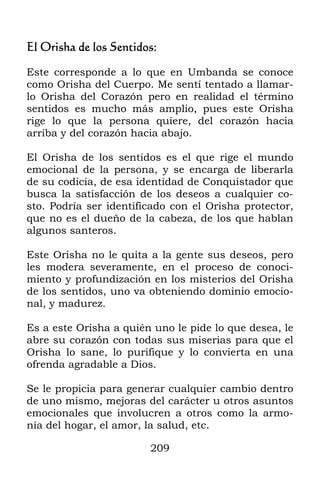 209
El Orisha de los Sentidos:
Este corresponde a lo que en Umbanda se conoce
como Orisha del Cuerpo. Me sentí tentado a llamar-
lo Orisha del Corazón pero en realidad el término
sentidos es mucho más amplio, pues este Orisha
rige lo que la persona quiere, del corazón hacia
arriba y del corazón hacia abajo.
El Orisha de los sentidos es el que rige el mundo
emocional de la persona, y se encarga de liberarla
de su codicia, de esa identidad de Conquistador que
busca la satisfacción de los deseos a cualquier co-
sto. Podría ser identificado con el Orisha protector,
que no es el dueño de la cabeza, de los que hablan
algunos santeros.
Este Orisha no le quita a la gente sus deseos, pero
les modera severamente, en el proceso de conoci-
miento y profundización en los misterios del Orisha
de los sentidos, uno va obteniendo dominio emocio-
nal, y madurez.
Es a este Orisha a quién uno le pide lo que desea, le
abre su corazón con todas sus miserias para que el
Orisha lo sane, lo purifique y lo convierta en una
ofrenda agradable a Dios.
Se le propicia para generar cualquier cambio dentro
de uno mismo, mejoras del carácter u otros asuntos
emocionales que involucren a otros como la armo-
nía del hogar, el amor, la salud, etc.
 