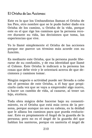 210
El Orisha de las Acciones:
Este es lo que los Umbandistas llaman el Orisha de
los Pies, otro nombre que se le pudo haber dado era
Orisha de los camino, u Orisha de la vida, porque
este es el que rige los caminos que la persona reco-
rre durante su vida, las decisiones que toma, las
experiencias que vive.
Yo lo llamé simplemente el Orisha de las acciones
porque me parece un término más acorde con su
función.
Es mediante este Orisha, que la persona puede libe-
rarse de su confusión, y de esa identidad que llamé
el Colono. Este Orisha le indicará a la persona las
cosas que debe vivir y le orientará acerca de que de-
cisiones y caminos tomar.
Ningún negocio o actividad puede ser llevada a cabo
sin el permiso de este Orisha, a él hay que propi-
ciarlo cada vez que se vaya a emprender algo nuevo,
a hacer un cambio de vida, al casarse, al tener un
hijo, etcétera.
Toda obra mágica debe hacerse bajo su consenti-
miento, es el Orisha que está más cerca de la per-
sona, porque aunque no sea su cabeza, es la deidad
que le allana los caminos para que pueda evolucio-
nar. Este es propiamente el Ángel de la guarda de la
persona; pero no es el ángel de la guarda del que
hablan los santeros, porque en santería el ángel de
 