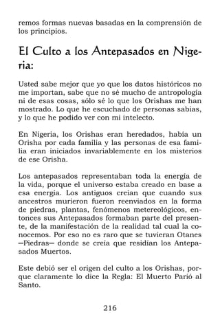 216
remos formas nuevas basadas en la comprensión de
los principios.
El Culto a los Antepasados en Nige-
ria:
Usted sabe mejor que yo que los datos históricos no
me importan, sabe que no sé mucho de antropología
ni de esas cosas, sólo sé lo que los Orishas me han
mostrado. Lo que he escuchado de personas sabias,
y lo que he podido ver con mi intelecto.
En Nigeria, los Orishas eran heredados, había un
Orisha por cada familia y las personas de esa fami-
lia eran iniciados invariablemente en los misterios
de ese Orisha.
Los antepasados representaban toda la energía de
la vida, porque el universo estaba creado en base a
esa energía. Los antiguos creían que cuando sus
ancestros murieron fueron reenviados en la forma
de piedras, plantas, fenómenos metereológicos, en-
tonces sus Antepasados formaban parte del presen-
te, de la manifestación de la realidad tal cual la co-
nocemos. Por eso no es raro que se tuvieran Otanes
─Piedras─ donde se creía que residían los Antepa-
sados Muertos.
Este debió ser el origen del culto a los Orishas, por-
que claramente lo dice la Regla: El Muerto Parió al
Santo.
 