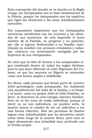 217
Esta concepción del mundo se ve mucho en la Regla
Conga, los Antepasados son la base fundamental de
la Palería, porque los Antepasados son los espíritus
que rigen los elementos y las otras manifestaciones
naturales.
Era sumamente importante que los Antepasados
estuvieran satisfechos con las acciones y las ofren-
das de sus sucesores, de esto dependía el buen
nombre de la Familia, su progreso y su posición,
por ello si alguno deshonraba a su familia, man-
chando su nombre con acciones criminales y nefas-
tas, entonces era severamente castigado por los
Espíritus de sus Antepasados.
Es claro que la idea de honrar a los antepasados si-
gue existiendo dentro de todas las reglas Orishas;
pero lo que hace diferente al culto Nigeriano del Cu-
bano, es que los muertos en Nigeria se entienden
como una fuerza amplia e indefinida.
En efecto, cada persona que formó parte de nuestro
árbol genealógico, cada antepasado, fue realmente
una manifestación del Ashé de la familia, o el linaje,
y al morir, unen su propio Ashé al Ashé Familiar, es
decir, se disuelven en esta energía colectiva familiar.
Pero no se les trata de modo individual, porque al
morir ya no son individuos, no pueden serlo, la
muerte marca el cambio de ser un individuo a ser
una fuerza colectiva. Sólo las personas de Santos
logran esta individualidad que les permitiría existir
como entes luego de la muerte física, pero esto se
logra alcanzando una intimidad muy profunda con
el Orisha propio.
 