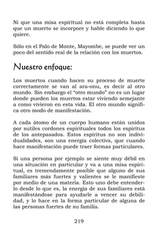 219
Ni que una misa espiritual no está completa hasta
que un muerto se incorpore y hable diciendo lo que
quiere.
Sólo en el Palo de Monte, Mayombe, se puede ver un
poco del sentido real de la relación con los muertos.
Nuestro enfoque:
Los muertos cuando hacen su proceso de muerte
correctamente se van al ara-onu, es decir al otro
mundo. Sin embargo el “otro mundo” no es un lugar
donde pueden los muertos estar viviendo semejante
a como vivieron en esta vida. El otro mundo signifi-
ca otro modo de manifestación.
A cada átomo de un cuerpo humano están unidos
por sutiles cordones espirituales todos los espíritus
de los antepasados. Estos espíritus no son indivi-
dualidades, son una energía colectiva, que cuando
hace manifestación puede traer formas particulares.
Si una persona por ejemplo se siente muy débil en
una situación en particular y va a una misa espiri-
tual, es tremendamente posible que alguno de sus
familiares más fuertes y valientes se le manifieste
por medio de una materia. Esto uno debe entender-
lo desde lo que es, la energía de sus familiares está
manifestándose para ayudarle a vencer su debili-
dad, y lo hace en la forma particular de alguna de
las personas fuertes de su familia.
 