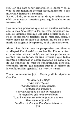 221
res. Por ello para tener armonía en el hogar y en la
vida es fundamental atender adecuadamente a los
muertos y honrar su memoria.
Por otro lado, es enorme la ayuda que podemos re-
cibir de nuestros muertos para seguir adelante en
nuestra vida.
Hay muchas personas que no se sienten cómodos
con la idea “molestar” a los muertos pidiéndole co-
sas, yo tampoco creo que uno deba pedirle cosa, pe-
ro si es necesario tenerlos en la memoria, porque
como dicen los antiguos si alguien muere en la me-
moria de su gente desaparece, aquí y en el ara-onu.
Ahora bien, desde nuestra perspectiva, uno tiene a
su disposición el Ashé de su familia. Por no entrar
en contacto con este Ashé, es que las personas se
sienten tan solitarias. Si uno entiende que todos
nuestros antepasados están grabados en cada una
de las cadenas de nuestra configuración genética,
entenderá pronto que también sucede lo mismo en
la configuración “genética” de nuestra mente.
Toma un momento justo Ahora y di la siguiente
Oración:
Bendito Señor Olofí
Padre mío, Óyeme
Humildemente te pido perdón
Por todos mis pecados,
Y por los pecados de mis antepasados
Por aquellos que no te conocieron
Y por los que te conocieron y no te amaron
Bendice a mi familia
Bendice a todos mis Familiares Muertos
 