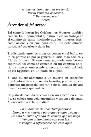 222
A quienes llamaste a tu presencia
Por tu voluntad soberana
Y Bendíceme a mí
- Amén -
Atender al Muerto:
Tal como lo hacen los Orishas, los Muertos también
comen. Es fundamental que uno inicie su trabajo en
el camino de santo haciendo que los muertos estén
complacidos y en paz, para esto, uno debe alimen-
tarlos, refrescarlos y darle luz.
Tradicionalmente los muertos comen en el baño, es-
to es porque es por lo general el sitio más oscuro y
frío de la casa. Si uno tiene montada una bóveda
espiritual tal como se comentó en un capítulo ante-
rior, entonces uno puede alimentarlos ahí, del lado
de los Eggunes, en un plato en el piso.
Si uno quiere alimentar a un muerto en específico
puede ofrendarle su comida favorita, pero si no, con
ponerles un poco del sobrante de la comida de uno
mismo es más que suficiente.
El plato de comida se coloca en un rincón en el ba-
ño, se coloca una vela encendida y un vaso de agua.
Al encender la vela uno dice:
En el Nombre de Dios Todopoderoso
Llamo a mis muertos para que vengan a comer
De esta humilde ofrenda de comida que les hago
Vengan a iluminarse con esta luz
Y Vengan a refrescarse con esta agua
 