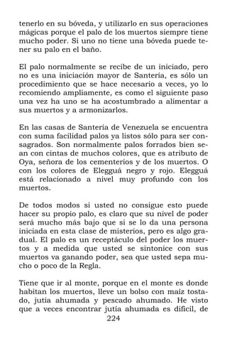 224
tenerlo en su bóveda, y utilizarlo en sus operaciones
mágicas porque el palo de los muertos siempre tiene
mucho poder. Si uno no tiene una bóveda puede te-
ner su palo en el baño.
El palo normalmente se recibe de un iniciado, pero
no es una iniciación mayor de Santería, es sólo un
procedimiento que se hace necesario a veces, yo lo
recomiendo ampliamente, es como el siguiente paso
una vez ha uno se ha acostumbrado a alimentar a
sus muertos y a armonizarlos.
En las casas de Santería de Venezuela se encuentra
con suma facilidad palos ya listos sólo para ser con-
sagrados. Son normalmente palos forrados bien se-
an con cintas de muchos colores, que es atributo de
Oya, señora de los cementerios y de los muertos. O
con los colores de Elegguá negro y rojo. Elegguá
está relacionado a nivel muy profundo con los
muertos.
De todos modos si usted no consigue esto puede
hacer su propio palo, es claro que su nivel de poder
será mucho más bajo que si se lo da una persona
iniciada en esta clase de misterios, pero es algo gra-
dual. El palo es un receptáculo del poder los muer-
tos y a medida que usted se sintonice con sus
muertos va ganando poder, sea que usted sepa mu-
cho o poco de la Regla.
Tiene que ir al monte, porque en el monte es donde
habitan los muertos, lleve un bolso con maíz tosta-
do, jutía ahumada y pescado ahumado. He visto
que a veces encontrar jutía ahumada es difícil, de
 