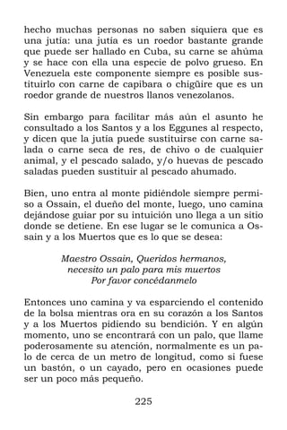 225
hecho muchas personas no saben siquiera que es
una jutía: una jutía es un roedor bastante grande
que puede ser hallado en Cuba, su carne se ahúma
y se hace con ella una especie de polvo grueso. En
Venezuela este componente siempre es posible sus-
tituirlo con carne de capibara o chigüire que es un
roedor grande de nuestros llanos venezolanos.
Sin embargo para facilitar más aún el asunto he
consultado a los Santos y a los Eggunes al respecto,
y dicen que la jutía puede sustituirse con carne sa-
lada o carne seca de res, de chivo o de cualquier
animal, y el pescado salado, y/o huevas de pescado
saladas pueden sustituir al pescado ahumado.
Bien, uno entra al monte pidiéndole siempre permi-
so a Ossain, el dueño del monte, luego, uno camina
dejándose guiar por su intuición uno llega a un sitio
donde se detiene. En ese lugar se le comunica a Os-
sain y a los Muertos que es lo que se desea:
Maestro Ossain, Queridos hermanos,
necesito un palo para mis muertos
Por favor concédanmelo
Entonces uno camina y va esparciendo el contenido
de la bolsa mientras ora en su corazón a los Santos
y a los Muertos pidiendo su bendición. Y en algún
momento, uno se encontrará con un palo, que llame
poderosamente su atención, normalmente es un pa-
lo de cerca de un metro de longitud, como si fuese
un bastón, o un cayado, pero en ocasiones puede
ser un poco más pequeño.
 