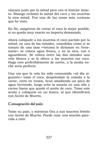 227
cáscara justo por la mitad pero con el interior intac-
to. Shangó reclamó la mitad del coco y los muertos
la otra mitad. Fue una de las cosas más curiosas
que he visto.
En fin, asegúrese de cortar el coco lo mejor posible,
si no queda muy exacto no importa demasiado.
Ahora colóquele a los muertos el coco partido por la
mitad, en una de las mitades, usándolas como si se
tratara de una taza ─totuma le diríamos en Vene-
zuela─ se coloca agua fresca, y en la otra, ron o
aguardiente. Se coloca entre las dos mitades una
vela blanca y se le ofrece a los muertos ese coco.
Haga esto preferiblemente de noche, a la media no-
che sería perfecto.
Una vez que la vela ha sido consumida ─al día si-
guiente─ tome el coco, despréndale la comida o la
carne, corte en trozos, licue añadiendo un poco de
agua hirviendo, luego eche la mezcla en una olla y
cocine hasta que quede el aceite de coco. Tome este
aceite y colóquelo en un frasco, al que identificará
con Aceite de Muerto.
Consagración del palo:
Tome su palo, y mientras Ora a sus muertos frótelo
con Aceite de Muerto. Puede usar una oración pare-
cida a esta:
 
