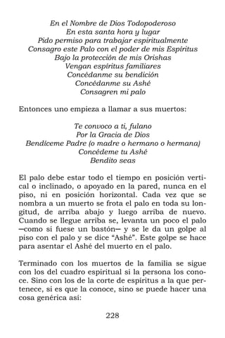 228
En el Nombre de Dios Todopoderoso
En esta santa hora y lugar
Pido permiso para trabajar espiritualmente
Consagro este Palo con el poder de mis Espíritus
Bajo la protección de mis Orishas
Vengan espíritus familiares
Concédanme su bendición
Concédanme su Ashé
Consagren mi palo
Entonces uno empieza a llamar a sus muertos:
Te convoco a ti, fulano
Por la Gracia de Dios
Bendíceme Padre (o madre o hermano o hermana)
Concédeme tu Ashé
Bendito seas
El palo debe estar todo el tiempo en posición verti-
cal o inclinado, o apoyado en la pared, nunca en el
piso, ni en posición horizontal. Cada vez que se
nombra a un muerto se frota el palo en toda su lon-
gitud, de arriba abajo y luego arriba de nuevo.
Cuando se llegue arriba se, levanta un poco el palo
─como si fuese un bastón─ y se le da un golpe al
piso con el palo y se dice “Ashé”. Este golpe se hace
para asentar el Ashé del muerto en el palo.
Terminado con los muertos de la familia se sigue
con los del cuadro espiritual si la persona los cono-
ce. Sino con los de la corte de espíritus a la que per-
tenece, si es que la conoce, sino se puede hacer una
cosa genérica así:
 
