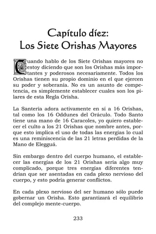 233
Capítulo díez:
Los Siete Orishas Mayores
uando hablo de los Siete Orishas mayores no
estoy diciendo que son los Orishas más impor-
tantes y poderosos necesariamente. Todos los
Orishas tienen su propio dominio en el que ejercen
su poder y soberanía. No es un asunto de compe-
tencia, es simplemente establecer cuales son los pi-
lares de esta Regla Orisha.
La Santería adora activamente en sí a 16 Orishas,
tal como los 16 Oddunes del Oráculo. Todo Santo
tiene una mano de 16 Caracoles, yo quiero estable-
cer el culto a los 21 Orishas que nombre antes, por-
que esto implica el uso de todas las energías lo cual
es una reminiscencia de las 21 letras perdidas de la
Mano de Elegguá.
Sin embargo dentro del cuerpo humano, el estable-
cer las energías de los 21 Orishas sería algo muy
complicado, porque tres energías diferentes ten-
drían que ser asentadas en cada plexo nervioso del
cuerpo, y esto podría generar conflictos.
En cada plexo nervioso del ser humano sólo puede
gobernar un Orisha. Esto garantizará el equilibrio
del complejo mente-cuerpo.
C
 