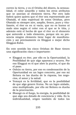 235
corren la tierra, y es el Orisha del dinero, la sensua-
lidad, el color amarillo y todos los otros atributos
que se asocian al elemento tierra. Por otro lado
habrá quien quiera que el éter sea representado por
Obatalá, el más espiritual de estos Orishas, pero
Obatalá es siempre aire, amplio, fresco, puro y vita-
lizante, el éter es en sí vacío, que no es bueno ni
malo sino según el color con el que se le tiña, y
además está el hecho de que el éter es el elemento
que antecede a todo elemento, porque sin su pre-
sencia ningún elemento tiene lugar de manifesta-
ción y así precisamente es Elegguá o mejor dicho
Elegguá-Eshú.
En este sentido los cinco Orishas de Base tienen
una significación clara e importante:
 Elegguá es éter, por ello es la Oportunidad, la
Posibilidad de que algo aparezca y ocurra. Por
eso Elegguá es el que abre la puerta, el que da
el paso.
 Oshún es tierra, por eso es condensación de la
Oportunidad en un logro concreto, por eso mi
Señora es las dueña de la riqueza, los nego-
cios, el amor y la salud.
 Yemayá es la fertilidad, que es la posibilidad
de que algo genere frutos. No un logro aislado,
sino multiplicado, por ello mi Señora es dueña
de la procreación.
 Shangó es el fuego, la energía, la posibilidad de
que algo sea dotado de conciencia y vida. Es la
individualidad, origen también de todos los
 