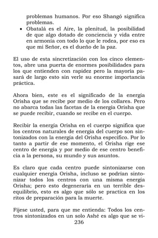 236
problemas humanos. Por eso Shangó significa
problemas.
 Obatalá es el Aire, la plenitud, la posibilidad
de que algo dotado de conciencia y vida entre
en armonía con todo lo que le rodea, por eso es
que mi Señor, es el dueño de la paz.
El uso de esta sincretización con los cinco elemen-
tos, abre una puerta de enormes posibilidades para
los que entienden con rapidez pero la mayoría pa-
sará de largo esto sin verle su enorme importancia
práctica.
Ahora bien, este es el significado de la energía
Orisha que se recibe por medio de los collares. Pero
no abarca todas las facetas de la energía Orisha que
se puede recibir, cuando se recibe en el cuerpo.
Recibir la energía Orisha en el cuerpo significa que
los centros naturales de energía del cuerpo son sin-
tonizados con la energía del Orisha específico. Por lo
tanto a partir de ese momento, el Orisha rige ese
centro de energía y por medio de ese centro benefi-
cia a la persona, su mundo y sus asuntos.
Es claro que cada centro puede sintonizarse con
cualquier energía Orisha, incluso se podrían sinto-
nizar todos los centros con una misma energía
Orisha; pero esto degeneraría en un terrible des-
equilibrio, esto es algo que sólo se practica en los
ritos de preparación para la muerte.
Fíjese usted, para que me entienda: Todos los cen-
tros sintonizados en un solo Ashé es algo que se vi-
 