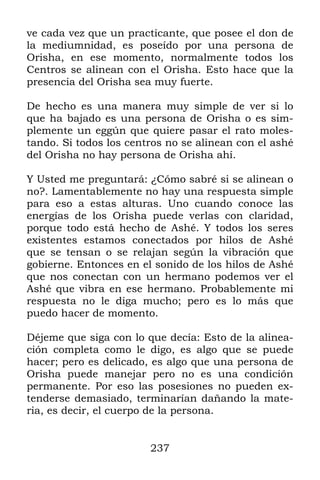237
ve cada vez que un practicante, que posee el don de
la mediumnidad, es poseído por una persona de
Orisha, en ese momento, normalmente todos los
Centros se alinean con el Orisha. Esto hace que la
presencia del Orisha sea muy fuerte.
De hecho es una manera muy simple de ver si lo
que ha bajado es una persona de Orisha o es sim-
plemente un eggún que quiere pasar el rato moles-
tando. Si todos los centros no se alinean con el ashé
del Orisha no hay persona de Orisha ahí.
Y Usted me preguntará: ¿Cómo sabré si se alinean o
no?. Lamentablemente no hay una respuesta simple
para eso a estas alturas. Uno cuando conoce las
energías de los Orisha puede verlas con claridad,
porque todo está hecho de Ashé. Y todos los seres
existentes estamos conectados por hilos de Ashé
que se tensan o se relajan según la vibración que
gobierne. Entonces en el sonido de los hilos de Ashé
que nos conectan con un hermano podemos ver el
Ashé que vibra en ese hermano. Probablemente mi
respuesta no le diga mucho; pero es lo más que
puedo hacer de momento.
Déjeme que siga con lo que decía: Esto de la alinea-
ción completa como le digo, es algo que se puede
hacer; pero es delicado, es algo que una persona de
Orisha puede manejar pero no es una condición
permanente. Por eso las posesiones no pueden ex-
tenderse demasiado, terminarían dañando la mate-
ria, es decir, el cuerpo de la persona.
 