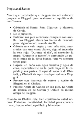 241
Propiciar al Santo:
Ahora que usted sabe que Elegguá vive ahí entonces
propicie a Elegguá para restaurar el equilibrio de
ese Chakra.
 Ofrézcale al Santo: Ron, Cigarros, y Manteca
de Corojo.
 Dé le juguetes.
 Entierre sus pies o cúbrase completo con arci-
lla. Los Elegguá ahora los hacen de cemento
pero originalmente eran de Arcilla.
 Ofrezca una vela negra y una vela roja, ama-
rradas con una cinta blanca, diga al encender
la vela roja: “Durante el día”, al encender la
negra: “Durante la noche”, y apretando un po-
co el nudo de la cinta blanca “que yo siempre
tenga paz”.
 Hágase un baño con agua bendita y agua de
coco, especialmente en la parte baja de la es-
palda y sus partes. El agua de coco es de Oba-
talá, y Obatalá siempre es el que calma a Eleg-
guá.
 Frótese con manteca de corojo o Aceite de
Elegguá en el Chakra.
 Frótese Aceite de Canela en los pies. El Aceite
de Canela es de Oshún y Oshún es íntima
amiga de Elegguá.
Cuando su Chakra esté bien equilibrado usted no-
tará: Fortaleza, creatividad, facilidad para concen-
trarse, buena salud, equilibrio y bienestar.
 