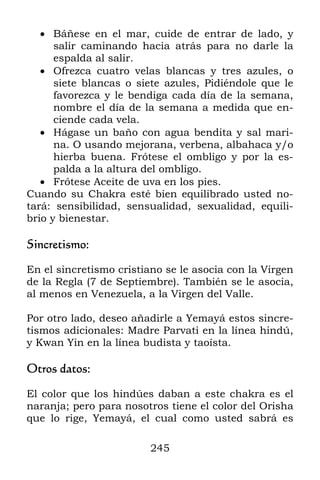 245
 Báñese en el mar, cuide de entrar de lado, y
salir caminando hacia atrás para no darle la
espalda al salir.
 Ofrezca cuatro velas blancas y tres azules, o
siete blancas o siete azules, Pidiéndole que le
favorezca y le bendiga cada día de la semana,
nombre el día de la semana a medida que en-
ciende cada vela.
 Hágase un baño con agua bendita y sal mari-
na. O usando mejorana, verbena, albahaca y/o
hierba buena. Frótese el ombligo y por la es-
palda a la altura del ombligo.
 Frótese Aceite de uva en los pies.
Cuando su Chakra esté bien equilibrado usted no-
tará: sensibilidad, sensualidad, sexualidad, equili-
brio y bienestar.
Sincretismo:
En el sincretismo cristiano se le asocia con la Virgen
de la Regla (7 de Septiembre). También se le asocia,
al menos en Venezuela, a la Virgen del Valle.
Por otro lado, deseo añadirle a Yemayá estos sincre-
tismos adicionales: Madre Parvati en la línea hindú,
y Kwan Yin en la línea budista y taoísta.
Otros datos:
El color que los hindúes daban a este chakra es el
naranja; pero para nosotros tiene el color del Orisha
que lo rige, Yemayá, el cual como usted sabrá es
 