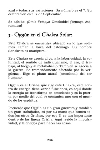 246
azul y todas sus variaciones. Su número es el 7. Su
celebración es el 7 de Septiembre.
Se saluda: ¡Omío Yemaya Omoloddé! ¡Yemaya Ata-
ramawa!
3.- Oggún en el Chakra Solar:
Este Chakra se encuentra ubicado en lo que sole-
mos llamar la boca del estómago. Su nombre
Sánskrito es manipura.
Este Chakra se asocia al yo, a la laboriosidad, la vo-
luntad, el sentido de individualismo, el ego, el tra-
bajo, al fuego y al metabolismo. También se asocia a
la guerra. Es tremendamente afectado por la ver-
güenza. Rige el plano astral (emocional) del ser
humano.
Oggún es el Orisha que rige este Chakra, este cen-
tro de energía tiene varias funciones, es aquí donde
la energía se transforma en emociones y es la puer-
ta por medio del cual se comunica uno con el mun-
do de los espíritus.
Recuerde que Oggún es un gran guerrero y también
un gran trabajador, es por su mano que comen to-
dos los otros Orishas, por eso él es tan importante
dentro de las líneas Orisha. Aquí reside la impulsi-
vidad, y la energía para hacer las cosas.
 