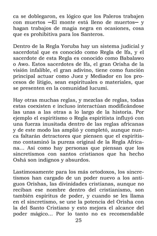 25
ca se doblegaron, es lógico que los Paleros trabajen
con muertos ─El monte está lleno de muertos─ y
hagan trabajos de magia negra en ocasiones, cosa
que es prohibitiva para los Santeros.
Dentro de la Regla Yoruba hay un sistema judicial y
sacerdotal que es conocido como Regla de Ifa, y el
sacerdote de esta Regla es conocido como Babalawo
o Awo. Estos sacerdotes de Ifa, el gran Orisha de la
visión infalible, el gran adivino, tiene como función
principal actuar como Juez y Mediador en los pro-
cesos de litigio, sean espirituales o materiales, que
se presenten en la comunidad lucumí.
Hay otras muchas reglas, y mezclas de reglas, todas
estas coexisten e incluso interactúan modificándose
las unas a las otras a lo largo de la historia. Por
ejemplo el espiritismo o Regla espiritista influyó con
una fuerza inusitada dentro de las reglas africanas
y de este modo las amplió y completó, aunque nun-
ca faltarán detractores que piensen que el espiritis-
mo contaminó la pureza original de la Regla Africa-
na… Así como hay personas que piensan que los
sincretismos con santos cristianos que ha hecho
Oshá son indignos y absurdos.
Lastimosamente para los más ortodoxos, los sincre-
tismos han cargado de un poder nuevo a los anti-
guos Orishas, las divinidades cristianas, aunque no
reciban ese nombre dentro del cristianismo, son
también espíritus de poder, y cuando se les llama
en el sincretismo, se une la potencia del Orisha con
la del Santo Cristiano y esto mejora el alcance del
poder mágico… Por lo tanto no es recomendable
 