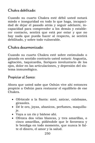 250
Chakra debilitado:
Cuando su cuarto Chakra esté débil usted notará
miedo e inseguridad en todo lo que haga, incapaci-
dad de dejar el pasado atrás y seguir adelante, in-
capacidad para comprender a los demás y estable-
cer contacto, sentirá que está por estar y que no
hay nada que pueda hacer al respecto, se sentirá
debilitado, y sobre todo vulnerable.
Chakra desarmonizado:
Cuando su cuarto Chakra esté sobre estimulado o
girando en sentido contrario usted notará: Angustia,
agitación, taquicardia, lloriqueo involuntario de los
ojos, dolor en las articulaciones, y depresión del sis-
tema inmunológico.
Propiciar al Santo:
Ahora que usted sabe que Oshún vive ahí entonces
propicie a Oshún para restaurar el equilibrio de ese
Chakra.
 Ofrézcale a la Santa: miel, azúcar, calabazas,
girasoles.
 Dé le oro, joyas, abanicos, perfumes, maquilla-
je.
 Vaya a un río y báñese ahí.
 Ofrezca dos velas blancas, y tres amarillas, o
cinco amarillas, pidiéndole que le favorezca y
le bendiga en todo momento, que nunca le fal-
te el dinero, el amor y la salud.
 
