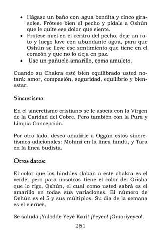 251
 Hágase un baño con agua bendita y cinco gira-
soles. Frótese bien el pecho y pídale a Oshún
que le quite ese dolor que siente.
 Frótese miel en el centro del pecho, deje un ra-
to y luego lave con abundante agua, para que
Oshún se lleve ese sentimiento que tiene en el
corazón y que no lo deja en paz.
 Use un pañuelo amarillo, como amuleto.
Cuando su Chakra esté bien equilibrado usted no-
tará: amor, compasión, seguridad, equilibrio y bien-
estar.
Sincretismo:
En el sincretismo cristiano se le asocia con la Virgen
de la Caridad del Cobre. Pero también con la Pura y
Limpia Concepción.
Por otro lado, deseo añadirle a Oggún estos sincre-
tismos adicionales: Mohini en la línea hindú, y Tara
en la línea budista.
Otros datos:
El color que los hindúes daban a este chakra es el
verde; pero para nosotros tiene el color del Orisha
que lo rige, Oshún, el cual como usted sabrá es el
amarillo en todas sus variaciones. El número de
Oshún es el 5 y sus múltiplos. Su día de la semana
es el viernes.
Se saluda ¡Yalodde Yeyé Kari! ¡Yeyeo! ¡Omoriyeyeo!.
 