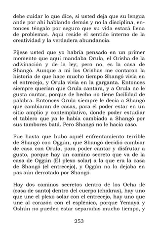 253
debe cuidar lo que dice, si usted deja que su lengua
ande por ahí hablando demás y no la disciplina, en-
tonces téngalo por seguro que su vida estará llena
de problemas. Aquí reside el sentido interno de la
creatividad y la verdadera abundancia.
Fíjese usted que yo habría pensado en un primer
momento que aquí mandaba Orula, el Orisha de la
adivinación y de la ley; pero no, es la casa de
Shangó. Aunque a mi los Orishas me contaron la
historia de que hace mucho tiempo Shangó vivía en
el entrecejo, y Orula vivía en la garganta. Entonces
siempre querían que Orula cantara, y a Orula no le
gusta cantar, porque de hecho no tiene facilidad de
palabra. Entonces Orula siempre le decía a Shangó
que cambiaran de casas, para él poder estar en un
sitio amplio y contemplativo, donde poder estudiar
el tablero que ya le había cambiado a Shangó por
sus tambores batá. Pero Shangó no le hacía caso.
Fue hasta que hubo aquél enfrentamiento terrible
de Shangó con Oggún, que Shangó decidió cambiar
de casa con Orula, para poder cantar y disfrutar a
gusto, porque hay un camino secreto que va de la
casa de Oggún (El plexo solar) a la que era la casa
de Shangó (el entrecejo), y Oggún no lo dejaba en
paz aún derrotado por Shangó.
Hay dos caminos secretos dentro de los Ocha ilé
(casa de santo) dentro del cuerpo (chakras), hay uno
que une el plexo solar con el entrecejo, hay uno que
une al corazón con el esplénico, porque Yemayá y
Oshún no pueden estar separadas mucho tiempo, y
 