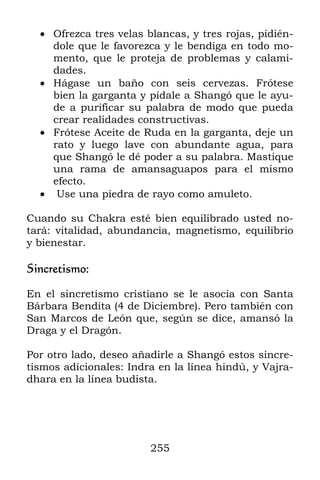 255
 Ofrezca tres velas blancas, y tres rojas, pidién-
dole que le favorezca y le bendiga en todo mo-
mento, que le proteja de problemas y calami-
dades.
 Hágase un baño con seis cervezas. Frótese
bien la garganta y pídale a Shangó que le ayu-
de a purificar su palabra de modo que pueda
crear realidades constructivas.
 Frótese Aceite de Ruda en la garganta, deje un
rato y luego lave con abundante agua, para
que Shangó le dé poder a su palabra. Mastique
una rama de amansaguapos para el mismo
efecto.
 Use una piedra de rayo como amuleto.
Cuando su Chakra esté bien equilibrado usted no-
tará: vitalidad, abundancia, magnetismo, equilibrio
y bienestar.
Sincretismo:
En el sincretismo cristiano se le asocia con Santa
Bárbara Bendita (4 de Diciembre). Pero también con
San Marcos de León que, según se dice, amansó la
Draga y el Dragón.
Por otro lado, deseo añadirle a Shangó estos sincre-
tismos adicionales: Indra en la línea hindú, y Vajra-
dhara en la línea budista.
 
