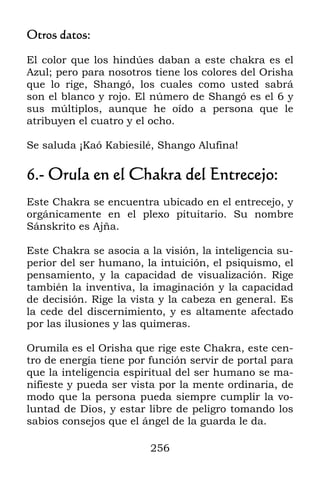 256
Otros datos:
El color que los hindúes daban a este chakra es el
Azul; pero para nosotros tiene los colores del Orisha
que lo rige, Shangó, los cuales como usted sabrá
son el blanco y rojo. El número de Shangó es el 6 y
sus múltiplos, aunque he oído a persona que le
atribuyen el cuatro y el ocho.
Se saluda ¡Kaó Kabiesilé, Shango Alufina!
6.- Orula en el Chakra del Entrecejo:
Este Chakra se encuentra ubicado en el entrecejo, y
orgánicamente en el plexo pituitario. Su nombre
Sánskrito es Ajña.
Este Chakra se asocia a la visión, la inteligencia su-
perior del ser humano, la intuición, el psiquismo, el
pensamiento, y la capacidad de visualización. Rige
también la inventiva, la imaginación y la capacidad
de decisión. Rige la vista y la cabeza en general. Es
la cede del discernimiento, y es altamente afectado
por las ilusiones y las quimeras.
Orumila es el Orisha que rige este Chakra, este cen-
tro de energía tiene por función servir de portal para
que la inteligencia espiritual del ser humano se ma-
nifieste y pueda ser vista por la mente ordinaria, de
modo que la persona pueda siempre cumplir la vo-
luntad de Dios, y estar libre de peligro tomando los
sabios consejos que el ángel de la guarda le da.
 