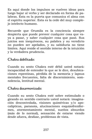 257
Es aquí donde los impulsos se vuelven ideas para
luego bajar al verbo y ser declarado en forma de pa-
labras. Esta es la puerta que comunica el alma con
el espíritu superior. Esta es la cede del muy comple-
jo intelecto humano.
Recuerde que Orumila es la conciencia siempre
despierta que puede preveer cualquier cosa que va-
ya a pasar, y saber cualquier cosa que pasó. Sus
juicios son inequívocos, su palabra y su veredicto
no pueden ser apelados, y su sabiduría no tiene
límites. Aquí reside el sentido interno de la intuición
y la verdadera prudencia.
Chakra debilitado:
Cuando su sexto Chakra esté débil usted notará:
incapacidad de entender lo que se le dice, desubica-
ciones repentinas, pérdida de la memoria y lapsus
mentales frecuentes, falta de discernimiento, som-
nolencia, lentitud mental.
Chakra desarmonizado:
Cuando su sexto Chakra esté sobre estimulado o
girando en sentido contrario usted notará: imagina-
ción descontrolada, visiones quiméricas y/o apo-
calípticas, paranoia, alucinaciones esquizofrenifor-
mes, atormentamiento mental, sueños absurdos
(más de lo normal), sensación de estarse viendo
desde afuera, desfase, problemas de vista.
 