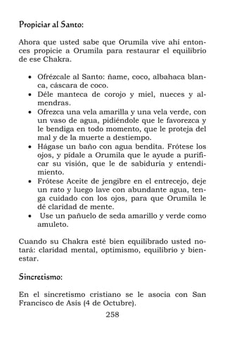 258
Propiciar al Santo:
Ahora que usted sabe que Orumila vive ahí enton-
ces propicie a Orumila para restaurar el equilibrio
de ese Chakra.
 Ofrézcale al Santo: ñame, coco, albahaca blan-
ca, cáscara de coco.
 Déle manteca de corojo y miel, nueces y al-
mendras.
 Ofrezca una vela amarilla y una vela verde, con
un vaso de agua, pidiéndole que le favorezca y
le bendiga en todo momento, que le proteja del
mal y de la muerte a destiempo.
 Hágase un baño con agua bendita. Frótese los
ojos, y pídale a Orumila que le ayude a purifi-
car su visión, que le de sabiduría y entendi-
miento.
 Frótese Aceite de jengibre en el entrecejo, deje
un rato y luego lave con abundante agua, ten-
ga cuidado con los ojos, para que Orumila le
dé claridad de mente.
 Use un pañuelo de seda amarillo y verde como
amuleto.
Cuando su Chakra esté bien equilibrado usted no-
tará: claridad mental, optimismo, equilibrio y bien-
estar.
Sincretismo:
En el sincretismo cristiano se le asocia con San
Francisco de Asís (4 de Octubre).
 