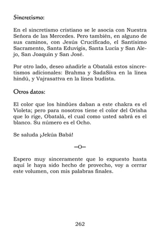 262
Sincretismo:
En el sincretismo cristiano se le asocia con Nuestra
Señora de las Mercedes. Pero también, en alguno de
sus caminos, con Jesús Crucificado, el Santísimo
Sacramento, Santa Eduvigis, Santa Lucía y San Ale-
jo, San Joaquin y San José.
Por otro lado, deseo añadirle a Obatalá estos sincre-
tismos adicionales: Brahma y SadaSiva en la línea
hindú, y Vajrasattva en la línea budista.
Otros datos:
El color que los hindúes daban a este chakra es el
Violeta; pero para nosotros tiene el color del Orisha
que lo rige, Obatalá, el cual como usted sabrá es el
blanco. Su número es el Ocho.
Se saluda ¡Jekúa Babá!
─O─
Espero muy sinceramente que lo expuesto hasta
aquí le haya sido hecho de provecho, voy a cerrar
este volumen, con mis palabras finales.
 