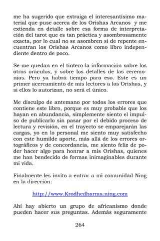 264
me ha sugerido que extraiga el interesantísimo ma-
terial que puse acerca de los Orishas Arcanos y me
extienda en detalle sobre esa forma de interpreta-
ción del tarot que es tan práctica y asombrosamente
exacta, por lo cual no se asombren si de repente en-
cuentran los Orishas Arcanos como libro indepen-
diente dentro de poco.
Se me quedan en el tintero la información sobre los
otros oráculos, y sobre los detalles de las ceremo-
nias. Pero ya habrá tiempo para eso. Este es un
primer acercamiento de mis lectores a los Orishas, y
si ellos lo autorizan, no será el único.
Me disculpo de antemano por todos los errores que
contiene este libro, porque es muy probable que los
hayan en abundancia, simplemente siento el impul-
so de publicarlo sin pasar por el debido proceso de
lectura y revisión, en el trayecto se emparejarán las
cargas, yo en lo personal me siento muy satisfecho
con este humilde aporte, más allá de los errores or-
tográficos y de concordancia, me siento feliz de po-
der hacer algo para honrar a mis Orishas, quienes
me han bendecido de formas inimaginables durante
mi vida.
Finalmente les invito a entrar a mi comunidad Ning
en la dirección:
http://www.Krodhedharma.ning.com
Ahí hay abierto un grupo de africanismo donde
pueden hacer sus preguntas. Además seguramente
 