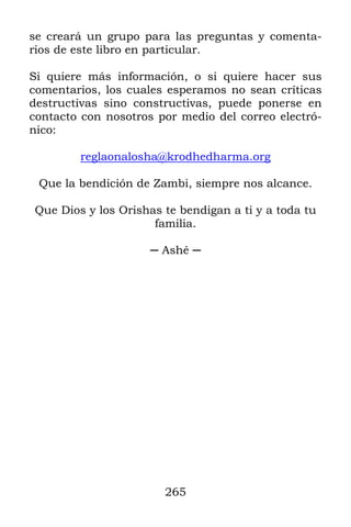 265
se creará un grupo para las preguntas y comenta-
rios de este libro en particular.
Si quiere más información, o si quiere hacer sus
comentarios, los cuales esperamos no sean críticas
destructivas sino constructivas, puede ponerse en
contacto con nosotros por medio del correo electró-
nico:
reglaonalosha@krodhedharma.org
Que la bendición de Zambi, siempre nos alcance.
Que Dios y los Orishas te bendigan a ti y a toda tu
familia.
─ Ashé ─
 