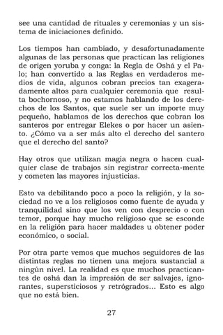 27
see una cantidad de rituales y ceremonias y un sis-
tema de iniciaciones definido.
Los tiempos han cambiado, y desafortunadamente
algunas de las personas que practican las religiones
de origen yoruba y conga: la Regla de Oshá y el Pa-
lo; han convertido a las Reglas en verdaderos me-
dios de vida, algunos cobran precios tan exagera-
damente altos para cualquier ceremonia que resul-
ta bochornoso, y no estamos hablando de los dere-
chos de los Santos, que suele ser un importe muy
pequeño, hablamos de los derechos que cobran los
santeros por entregar Elekes o por hacer un asien-
to. ¿Cómo va a ser más alto el derecho del santero
que el derecho del santo?
Hay otros que utilizan magia negra o hacen cual-
quier clase de trabajos sin registrar correcta-mente
y cometen las mayores injusticias.
Esto va debilitando poco a poco la religión, y la so-
ciedad no ve a los religiosos como fuente de ayuda y
tranquilidad sino que los ven con desprecio o con
temor, porque hay mucho religioso que se esconde
en la religión para hacer maldades u obtener poder
económico, o social.
Por otra parte vemos que muchos seguidores de las
distintas reglas no tienen una mejora sustancial a
ningún nivel. La realidad es que muchos practican-
tes de oshá dan la impresión de ser salvajes, igno-
rantes, supersticiosos y retrógrados… Esto es algo
que no está bien.
 