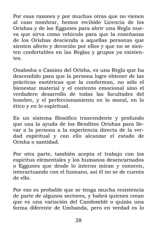 28
Por esas razones y por muchas otras que no vienen
al caso nombrar, hemos recibido Licencia de los
Orishas y de los Eggunes para abrir una Regla nue-
va que sirva como vehiculo para que la enseñanza
de los Orishas descienda a aquellas personas que
sienten afecto y devoción por ellos y que no se sien-
ten confortables en las Reglas y grupos ya existen-
tes.
Onalosha o Camino del Orisha, es una Regla que ha
descendido para que la persona logre obtener de las
prácticas esotéricas que la conforman, no sólo el
bienestar material y el contento emocional sino el
verdadero desarrollo de todas las facultades del
hombre, y el perfeccionamiento en lo moral, en lo
ético y en lo espiritual.
Es un sistema filosófico trascendente y profundo
que usa la ayuda de los Benditos Orishas para lle-
var a la persona a la experiencia directa de la ver-
dad espiritual y con ello alcanzar el estado de
Orisha o santidad.
Por otra parte, también acepta el trabajo con los
espíritus elementales y los humanos desencarnados
o Eggunes que desde lo interno miran y conocen,
interactuando con el humano, así él no se de cuenta
de ello.
Por eso es probable que se tenga mucha resistencia
de parte de algunos sectores, y habrá quienes crean
que es una variación del Candomblé o quizás una
forma diferente de Umbanda, pero en verdad es lo
 