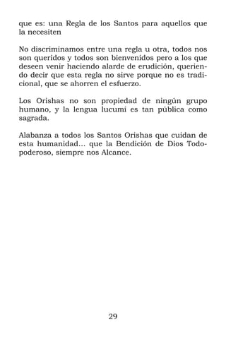 29
que es: una Regla de los Santos para aquellos que
la necesiten
No discriminamos entre una regla u otra, todos nos
son queridos y todos son bienvenidos pero a los que
deseen venir haciendo alarde de erudición, querien-
do decir que esta regla no sirve porque no es tradi-
cional, que se ahorren el esfuerzo.
Los Orishas no son propiedad de ningún grupo
humano, y la lengua lucumí es tan pública como
sagrada.
Alabanza a todos los Santos Orishas que cuidan de
esta humanidad… que la Bendición de Dios Todo-
poderoso, siempre nos Alcance.
 