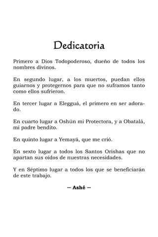 Dedicatoria
Primero a Dios Todopoderoso, dueño de todos los
nombres divinos.
En segundo lugar, a los muertos, puedan ellos
guiarnos y protegernos para que no suframos tanto
como ellos sufrieron.
En tercer lugar a Elegguá, el primero en ser adora-
do.
En cuarto lugar a Oshún mi Protectora, y a Obatalá,
mi padre bendito.
En quinto lugar a Yemayá, que me crió.
En sexto lugar a todos los Santos Orishas que no
apartan sus oídos de nuestras necesidades.
Y en Séptimo lugar a todos los que se beneficiarán
de este trabajo.
─ Ashé ─
 