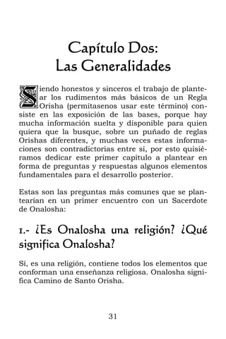 31
Capítulo Dos:
Las Generalidades
iendo honestos y sinceros el trabajo de plante-
ar los rudimentos más básicos de un Regla
Orisha (permítasenos usar este término) con-
siste en las exposición de las bases, porque hay
mucha información suelta y disponible para quien
quiera que la busque, sobre un puñado de reglas
Orishas diferentes, y muchas veces estas informa-
ciones son contradictorias entre sí, por esto quisié-
ramos dedicar este primer capítulo a plantear en
forma de preguntas y respuestas algunos elementos
fundamentales para el desarrollo posterior.
Estas son las preguntas más comunes que se plan-
tearían en un primer encuentro con un Sacerdote
de Onalosha:
1.- ¿Es Onalosha una religión? ¿Qué
significa Onalosha?
Sí, es una religión, contiene todos los elementos que
conforman una enseñanza religiosa. Onalosha signi-
fica Camino de Santo Orisha.
S
 