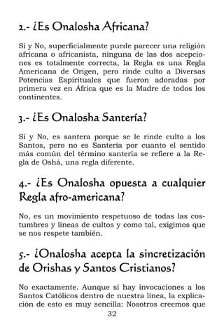 32
2.- ¿Es Onalosha Africana?
Sí y No, superficialmente puede parecer una religión
africana o africanista, ninguna de las dos acepcio-
nes es totalmente correcta, la Regla es una Regla
Americana de Origen, pero rinde culto a Diversas
Potencias Espirituales que fueron adoradas por
primera vez en África que es la Madre de todos los
continentes.
3.- ¿Es Onalosha Santería?
Sí y No, es santera porque se le rinde culto a los
Santos, pero no es Santería por cuanto el sentido
más común del término santería se refiere a la Re-
gla de Oshá, una regla diferente.
4.- ¿Es Onalosha opuesta a cualquier
Regla afro-americana?
No, es un movimiento respetuoso de todas las cos-
tumbres y líneas de cultos y como tal, exigimos que
se nos respete también.
5.- ¿Onalosha acepta la sincretización
de Orishas y Santos Cristianos?
No exactamente. Aunque sí hay invocaciones a los
Santos Católicos dentro de nuestra línea, la explica-
ción de esto es muy sencilla: Nosotros creemos que
 