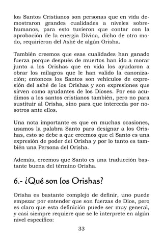 33
los Santos Cristianos son personas que en vida de-
mostraron grandes cualidades a niveles sobre-
humanos, para esto tuvieron que contar con la
aprobación de la energía Divina, dicho de otro mo-
do, requirieron del Ashé de algún Orisha.
También creemos que esas cualidades han ganado
fuerza porque después de muertos han ido a morar
junto a los Orishas que en vida los ayudaron a
obrar los milagros que le han valido la canoniza-
ción; entonces los Santos son vehículos de expre-
sión del ashé de los Orishas y son expresiones que
sirven como ayudantes de los Dioses. Por eso acu-
dimos a los santos cristianos también, pero no para
sustituir al Orisha, sino para que interceda por no-
sotros ante ellos.
Una nota importante es que en muchas ocasiones,
usamos la palabra Santo para designar a los Oris-
has, esto se debe a que creemos que el Santo es una
expresión de poder del Orisha y por lo tanto es tam-
bién una Persona del Orisha.
Además, creemos que Santo es una traducción bas-
tante buena del término Orisha.
6.- ¿Qué son los Orishas?
Orisha es bastante complejo de definir, uno puede
empezar por entender que son fuerzas de Dios, pero
es claro que esta definición puede ser muy general,
y casi siempre requiere que se le interprete en algún
nivel específico:
 