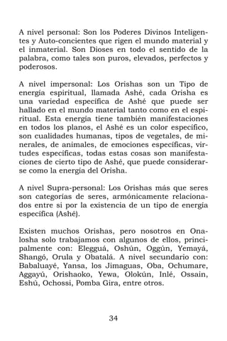 34
A nivel personal: Son los Poderes Divinos Inteligen-
tes y Auto-concientes que rigen el mundo material y
el inmaterial. Son Dioses en todo el sentido de la
palabra, como tales son puros, elevados, perfectos y
poderosos.
A nivel impersonal: Los Orishas son un Tipo de
energía espiritual, llamada Ashé, cada Orisha es
una variedad específica de Ashé que puede ser
hallado en el mundo material tanto como en el espi-
ritual. Esta energía tiene también manifestaciones
en todos los planos, el Ashé es un color específico,
son cualidades humanas, tipos de vegetales, de mi-
nerales, de animales, de emociones específicas, vir-
tudes específicas, todas estas cosas son manifesta-
ciones de cierto tipo de Ashé, que puede considerar-
se como la energía del Orisha.
A nivel Supra-personal: Los Orishas más que seres
son categorías de seres, armónicamente relaciona-
dos entre si por la existencia de un tipo de energía
específica (Ashé).
Existen muchos Orishas, pero nosotros en Ona-
losha solo trabajamos con algunos de ellos, princi-
palmente con: Elegguá, Oshún, Oggún, Yemayá,
Shangó, Orula y Obatalá. A nivel secundario con:
Babaluayé, Yansa, los Jimaguas, Oba, Ochumare,
Aggayú, Orishaoko, Yewa, Olokún, Inlé, Ossain,
Eshú, Ochossi, Pomba Gira, entre otros.
 