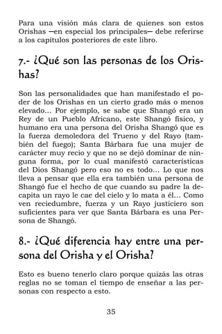 35
Para una visión más clara de quienes son estos
Orishas ─en especial los principales─ debe referirse
a los capítulos posteriores de este libro.
7.- ¿Qué son las personas de los Oris-
has?
Son las personalidades que han manifestado el po-
der de los Orishas en un cierto grado más o menos
elevado… Por ejemplo, se sabe que Shangó era un
Rey de un Pueblo Africano, este Shangó físico, y
humano era una persona del Orisha Shangó que es
la fuerza demoledora del Trueno y del Rayo (tam-
bién del fuego); Santa Bárbara fue una mujer de
carácter muy recio y que no se dejó dominar de nin-
guna forma, por lo cual manifestó características
del Dios Shangó pero eso no es todo… Lo que nos
lleva a pensar que ella era también una persona de
Shangó fue el hecho de que cuando su padre la de-
capita un rayo le cae del cielo y lo mata a él… Como
ven reciedumbre, fuerza y un Rayo justiciero son
suficientes para ver que Santa Bárbara es una Per-
sona de Shangó.
8.- ¿Qué diferencia hay entre una per-
sona del Orisha y el Orisha?
Esto es bueno tenerlo claro porque quizás las otras
reglas no se toman el tiempo de enseñar a las per-
sonas con respecto a esto.
 
