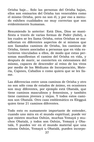 37
Orisha baje... Solo las personas del Orisha bajan,
ellos son emisarios del Orisha tan venerables como
el mismo Orisha, pero no son él, y por eso a menu-
do exhiben cualidades no muy correctas que son
evidentemente humanas.
Resumiendo lo anterior: Está Dios, Dios se mani-
fiesta a través de varias formas de Poder (Ashé), a
los cuales se les llama Orisha, estos Orishas se ma-
nifiestan en diferentes aspectos de sí mismos que
son llamados caminos de Orisha, los caminos de
Orisha, tienen asociadas a personas que en vida es-
tuvieron vinculadas a ellos, de modo que estas per-
sonas manifiestan el camino del Orisha en vida, y
después de morir, se convierten en extensiones del
mismo, capaces de descender al reino de los vivos
por medio de los Médiums de Incorporación, Mate-
ria, Cajones, Caballos o como quiera que se les lla-
me.
Las diferencias entre unos caminos de Orisha y otro
no son sólo cosa de estados de ánimo, en ocasiones
son muy diferentes, por ejemplo está Obatalá, que
tiene caminos masculinos y femeninos, y también
tiene caminos jóvenes y viejos. Y todos estos cami-
nos son Obatalá. Otro caso emblemático es Elegguá
quien tiene 21 caminos diferentes.
Todo esto es sumamente importante de entender,
cuando uno mira en el mundo espiritual, puede ver
que existen muchas Oshún, muchas Yemayá y mu-
chos Obatalá, y todos son Oshún, Yemayá y Oba-
talá, Y puedes ver en el mundo material que una
misma Oshún, Yemayá u Obatalá, pueden incorpo-
 
