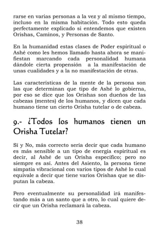 38
rarse en varias personas a la vez y al mismo tiempo,
incluso en la misma habitación. Todo esto queda
perfectamente explicado si entendemos que existen
Orishas, Caminos, y Personas de Santo.
En la humanidad estas clases de Poder espiritual o
Ashé como les hemos llamado hasta ahora se mani-
fiestan marcando cada personalidad humana
dándole cierta propensión a la manifestación de
unas cualidades y a la no manifestación de otras.
Las características de la mente de la persona son
las que determinan que tipo de Ashé lo gobierna,
por eso se dice que los Orishas son dueños de las
cabezas (mentes) de los humanos, y dicen que cada
humano tiene un cierto Orisha tutelar o de cabeza.
9.- ¿Todos los humanos tienen un
Orisha Tutelar?
Sí y No, más correcto sería decir que cada humano
es más sensible a un tipo de energía espiritual es
decir, al Ashé de un Orisha específico; pero no
siempre es así. Antes del Asiento, la persona tiene
simpatía vibracional con varios tipos de Ashé lo cual
equivale a decir que tiene varios Orishas que se dis-
putan la cabeza.
Pero eventualmente su personalidad irá manifes-
tando más a un santo que a otro, lo cual quiere de-
cir que un Orisha reclamará la cabeza.
 