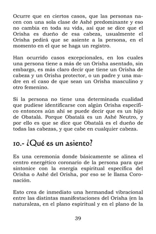 39
Ocurre que en ciertos casos, que las personas na-
cen con una sola clase de Ashé predominante y eso
no cambia en toda su vida, así que se dice que el
Orisha es dueño de esa cabeza, usualmente el
Orisha pedirá que se asiente a la persona, en el
momento en el que se haga un registro.
Han ocurrido casos excepcionales, en los cuales
una persona tiene a más de un Orisha asentado, sin
embargo, es más claro decir que tiene un Orisha de
cabeza y un Orisha protector, o un padre y una ma-
dre en el caso de que sean un Orisha masculino y
otro femenino.
Si la persona no tiene una determinada cualidad
que pudiese identificarse con algún Orisha específi-
co entonces aún ahí se puede decir que es un hijo
de Obatalá. Porque Obatalá es un Ashé Neutro, y
por ello es que se dice que Obatalá es el dueño de
todas las cabezas, y que cabe en cualquier cabeza.
10.- ¿Qué es un asiento?
Es una ceremonia donde básicamente se alinea el
centro energético coronario de la persona para que
sintonice con la energía espiritual específica del
Orisha o Ashé del Orisha, por eso se le llama Coro-
nación.
Esto crea de inmediato una hermandad vibracional
entre las distintas manifestaciones del Orisha (en la
naturaleza, en el plano espiritual y en el plano de la
 